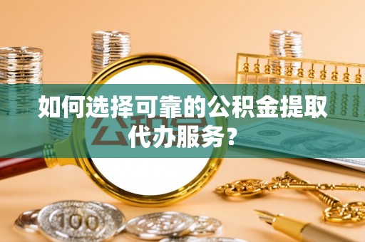 青云谱如何选择可靠的公积金提取代办服务？